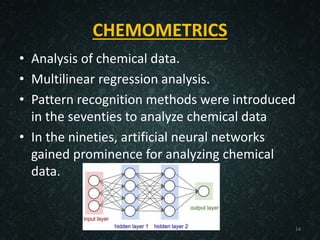 CHEMOMETRICS
• Analysis of chemical data.
• Multilinear regression analysis.
• Pattern recognition methods were introduced
in the seventies to analyze chemical data
• In the nineties, artificial neural networks
gained prominence for analyzing chemical
data.
14
 