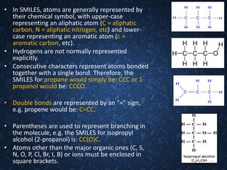 • In SMILES, atoms are generally represented by
their chemical symbol, with upper-case
representing an aliphatic atom (C = aliphatic
carbon, N = aliphatic nitrogen, etc) and lower-
case representing an aromatic atom (c =
aromatic carbon, etc).
• Hydrogens are not normally represented
explicitly.
• Consecutive characters represent atoms bonded
together with a single bond. Therefore, the
SMILES for propane would simply be: CCC or 1-
propanol would be: CCCO.
• Double bonds are represented by an “=” sign,
e.g. propene would be: C=CC.
• Parentheses are used to represent branching in
the molecule, e.g. the SMILES for Isopropyl
alcohol (2-propanol) is: CC(O)C.
• Atoms other than the major organic ones (C, S,
N, O, P, Cl, Br, I, B) or ions must be enclosed in
square brackets. 17
 