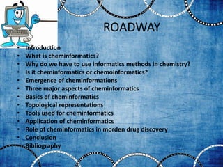 ROADWAY
• Introduction
• What is cheminformatics?
• Why do we have to use informatics methods in chemistry?
• Is it cheminformatics or chemoinformatics?
• Emergence of cheminformations
• Three major aspects of cheminformatics
• Basics of cheminformatics
• Topological representations
• Tools used for cheminformatics
• Application of cheminformatics
• Role of cheminformatics in morden drug discovery
• Conclusion
• Bibliography
2
 
