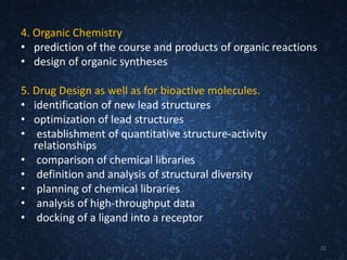 4. Organic Chemistry
• prediction of the course and products of organic reactions
• design of organic syntheses
5. Drug Design as well as for bioactive molecules.
• identification of new lead structures
• optimization of lead structures
• establishment of quantitative structure-activity
relationships
• comparison of chemical libraries
• definition and analysis of structural diversity
• planning of chemical libraries
• analysis of high-throughput data
• docking of a ligand into a receptor
22
 