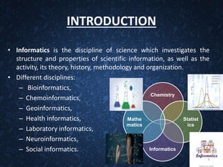 INTRODUCTION
• Informatics is the discipline of science which investigates the
structure and properties of scientific information, as well as the
activity, its theory, history, methodology and organization.
• Different disciplines:
– Bioinformatics,
– Chemoinformatics,
– Geoinformatics,
– Health informatics,
– Laboratory informatics,
– Neuroinformatics,
– Social informatics.
Chemistry
Statist
ics
Informatics
Mathe
matics
3
 