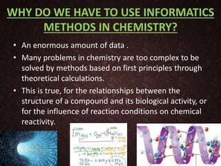 WHY DO WE HAVE TO USE INFORMATICS
METHODS IN CHEMISTRY?
• An enormous amount of data .
• Many problems in chemistry are too complex to be
solved by methods based on first principles through
theoretical calculations.
• This is true, for the relationships between the
structure of a compound and its biological activity, or
for the influence of reaction conditions on chemical
reactivity.
6
 