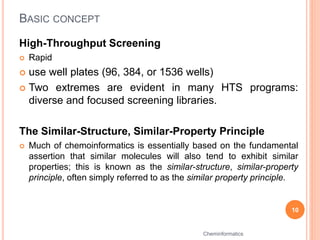 BASIC CONCEPT
High-Throughput Screening
 Rapid
 use well plates (96, 384, or 1536 wells)
 Two extremes are evident in many HTS programs:
diverse and focused screening libraries.
The Similar-Structure, Similar-Property Principle
 Much of chemoinformatics is essentially based on the fundamental
assertion that similar molecules will also tend to exhibit similar
properties; this is known as the similar-structure, similar-property
principle, often simply referred to as the similar property principle.
10
Cheminformatics
 