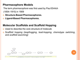 Pharmacophore Models
The term pharmacophore was first used by Paul Ehrlich
(1854–1915) in 1909
 Structure-Based Pharmacophores.
 Ligand-Based Pharmacophores.
Molecular Scaffolds and Scaffold Hopping
 Used to describe the core structure of molecule
 Scaffold hopping (leapfrogging, lead-hopping, chemotype switching,
and scaffold searching)
18
 