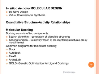 In silico de novo MOLECULAR DESIGN
 De Novo Design
 Virtual Combinatorial Synthesis
Quantitative Structure-Activity Relationships
Molecular Docking
Docking consists of two components:
 Search algorithm – generation of plausible structures
 Scoring function – to identify which of the identified structures are of
most interest
Common programs for molecular docking:
 Dock
 Autodock
 FlexX
 ArgusLab
 GOLD (Genetic Optimization for Ligand Docking) 19
Cheminformatics
 