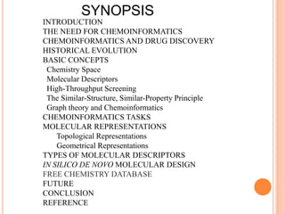 INTRODUCTION
THE NEED FOR CHEMOINFORMATICS
CHEMOINFORMATICS AND DRUG DISCOVERY
HISTORICAL EVOLUTION
BASIC CONCEPTS
Chemistry Space
Molecular Descriptors
High-Throughput Screening
The Similar-Structure, Similar-Property Principle
Graph theory and Chemoinformatics
CHEMOINFORMATICS TASKS
MOLECULAR REPRESENTATIONS
Topological Representations
Geometrical Representations
TYPES OF MOLECULAR DESCRIPTORS
IN SILICO DE NOVO MOLECULAR DESIGN
FREE CHEMISTRY DATABASE
FUTURE
CONCLUSION
REFERENCE
SYNOPSIS
 