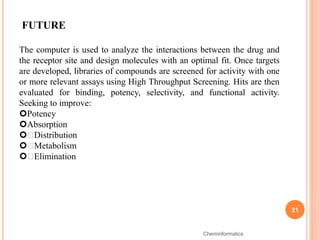 21
Cheminformatics
FUTURE
The computer is used to analyze the interactions between the drug and
the receptor site and design molecules with an optimal fit. Once targets
are developed, libraries of compounds are screened for activity with one
or more relevant assays using High Throughput Screening. Hits are then
evaluated for binding, potency, selectivity, and functional activity.
Seeking to improve:
Potency
Absorption
 Distribution
 Metabolism
 Elimination
 