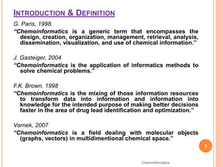 INTRODUCTION & DEFINITION
G. Paris, 1998.
“Chemoinformatics is a generic term that encompasses the
design, creation, organization, management, retrieval, analysis,
dissemination, visualization, and use of chemical information.”
J. Gasteiger, 2004
“Chemoinformatics is the application of informatics methods to
solve chemical problems.”
F.K. Brown, 1998
“Chemoinformatics is the mixing of those information resources
to transform data into information and information into
knowledge for the intended purpose of making better decisions
faster in the area of drug lead identification and optimization.”
Varnek, 2007
“Chemoinformatics is a field dealing with molecular objects
(graphs, vectors) in multidimentional chemical space.”
3
Cheminformatics
 