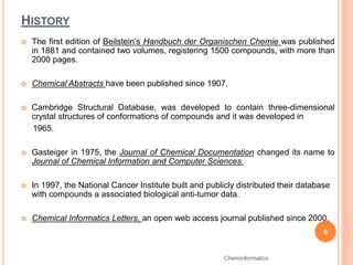 HISTORY
 The first edition of Beilstein’s Handbuch der Organischen Chemie was published
in 1881 and contained two volumes, registering 1500 compounds, with more than
2000 pages.
 Chemical Abstracts have been published since 1907.
 Cambridge Structural Database, was developed to contain three-dimensional
crystal structures of conformations of compounds and it was developed in
1965.
 Gasteiger in 1975, the Journal of Chemical Documentation changed its name to
Journal of Chemical Information and Computer Sciences.
 In 1997, the National Cancer Institute built and publicly distributed their database
with compounds a associated biological anti-tumor data.
 Chemical Informatics Letters, an open web access journal published since 2000,
6
Cheminformatics
 