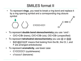SMILES format II
• To represent rings, you need to break a ring bond and replace it
by a ring opening symbol and a corresponding ring closure
symbol
1 1
C1CCC=CC1
• To represent double bond stereochemistry you use / and 
• Cl/C=C/Br (trans), Cl/C=CBr (cis), ClC=CBr (unspecified)
• To represent tetrahedral stereochemistry you use @ or @@
• Br[C@](Cl)(I)F means that looking from the Br, the Cl, I, and
F are arranged anticlockwise
• To represent aromaticity, use lower case
• C1CCCCC1 (cyclohexane)
• c1ccccc1 (benzene)
Cl
C C
Br
 