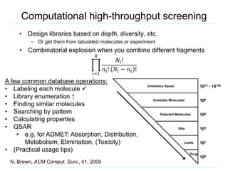 Computational high-throughput screening
• Design libraries based on depth, diversity, etc.
– Or get them from tabulated molecules or experiment
• Combinatorial explosion when you combine different fragments
𝑖=1
𝑅
𝑁𝑖!
𝑛𝑖! 𝑁𝑖 − 𝑛𝑖 !
N. Brown, ACM Comput. Surv., 41, 2009
A few common database operations:
• Labeling each molecule 
• Library enumeration ↑
• Finding similar molecules
• Searching by pattern
• Calculating properties
• QSAR
• e.g. for ADMET: Absorption, Distribution,
Metabolism, Elimination, (Toxicity)
• (Practical usage tips)
 