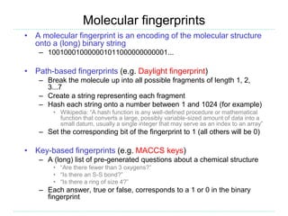 Molecular fingerprints
• A molecular fingerprint is an encoding of the molecular structure
onto a (long) binary string
– 100100010000001011000000000001...
• Path-based fingerprints (e.g. Daylight fingerprint)
– Break the molecule up into all possible fragments of length 1, 2,
3...7
– Create a string representing each fragment
– Hash each string onto a number between 1 and 1024 (for example)
• Wikipedia: “A hash function is any well-defined procedure or mathematical
function that converts a large, possibly variable-sized amount of data into a
small datum, usually a single integer that may serve as an index to an array”
– Set the corresponding bit of the fingerprint to 1 (all others will be 0)
• Key-based fingerprints (e.g. MACCS keys)
– A (long) list of pre-generated questions about a chemical structure
• “Are there fewer than 3 oxygens?”
• “Is there an S-S bond?”
• “Is there a ring of size 4?”
– Each answer, true or false, corresponds to a 1 or 0 in the binary
fingerprint
 