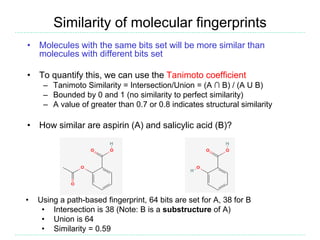Similarity of molecular fingerprints
• Molecules with the same bits set will be more similar than
molecules with different bits set
• To quantify this, we can use the Tanimoto coefficient
– Tanimoto Similarity = Intersection/Union = (A ∩ B) / (A U B)
– Bounded by 0 and 1 (no similarity to perfect similarity)
– A value of greater than 0.7 or 0.8 indicates structural similarity
• How similar are aspirin (A) and salicylic acid (B)?
• Using a path-based fingerprint, 64 bits are set for A, 38 for B
• Intersection is 38 (Note: B is a substructure of A)
• Union is 64
• Similarity = 0.59
 