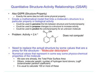 Quantitative Structure-Activity Relationships (QSAR)
• Also QSPR (Structure-Property)
– Exactly the same idea but with some physical property
• Create a mathematical model that links a molecule’s structure to a
particular property or biological activity
– Could be used to perceive the link between structure and function/property
– Could be used to propose changes to a structure to increase activity
– Could be used to predict the activity/property for an unknown molecule
• Problem: Activity = 2.4 * Does not compute!
• Need to replace the actual structure by some values that are a
proxy for the structure - “Molecular descriptors”
• Numerical values that represent in some way some physico-chemical
properties of the molecule
• We saw one already, the Total Polar Surface Area
• Others: molecular weight, number of hydrogen bond donors, LogP
(octanol/water partition coefficient)
• It is usual to calculate 100 or more of these
 