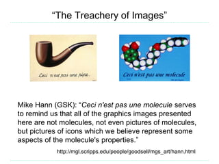 “The Treachery of Images”
Mike Hann (GSK): “Ceci n'est pas une molecule serves
to remind us that all of the graphics images presented
here are not molecules, not even pictures of molecules,
but pictures of icons which we believe represent some
aspects of the molecule's properties.”
http://mgl.scripps.edu/people/goodsell/mgs_art/hann.html
 