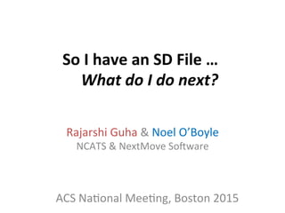 So	
  I	
  have	
  an	
  SD	
  File	
  …	
  
What	
  do	
  I	
  do	
  next?	
  
Rajarshi	
  Guha	
  &	
  Noel	
  O’Boyle	
  
NCATS	
  &	
  NextMove	
  So<ware	
  
ACS	
  Na>onal	
  Mee>ng,	
  Boston	
  2015	
  
 