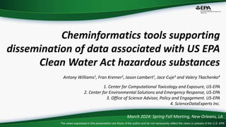 The views expressed in this presentation are those of the author and do not necessarily reflect the views or policies of the U.S. EPA
Cheminformatics tools supporting
dissemination of data associated with US EPA
Clean Water Act hazardous substances
Antony Williams1, Fran Kremer2, Jason Lambert1, Jace Cuje3 and Valery Tkachenko4
1. Center for Computational Toxicology and Exposure, US-EPA
2. Center for Environmental Solutions and Emergency Response, US-EPA
3. Office of Science Advisor, Policy and Engagement. US-EPA
4. ScienceDataExperts Inc.
March 2024: Spring Fall Meeting, New Orleans, LA
 