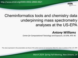 Cheminformatics tools and chemistry data
underpinning mass spectrometry
analyses at the US-EPA
March 2024: Spring Fall Meeting, New Orleans, LA
http://www.orcid.org/0000-0002-2668-4821
The views expressed in this presentation are those of the author and do not necessarily reflect the views or policies of the U.S. EPA
Antony Williams
Center for Computational Toxicology and Exposure, US-EPA, RTP, NC
 
