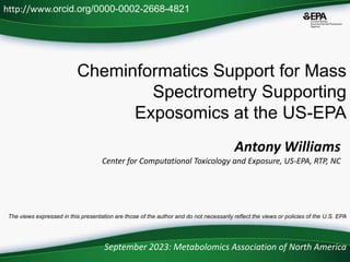 Cheminformatics Support for Mass
Spectrometry Supporting
Exposomics at the US-EPA
September 2023: Metabolomics Association of North America
http://www.orcid.org/0000-0002-2668-4821
The views expressed in this presentation are those of the author and do not necessarily reflect the views or policies of the U.S. EPA
Antony Williams
Center for Computational Toxicology and Exposure, US-EPA, RTP, NC
 