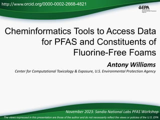 Cheminformatics Tools to Access Data
for PFAS and Constituents of
Fluorine-Free Foams
Antony Williams
Center for Computational Toxicology & Exposure, U.S. Environmental Protection Agency
http://www.orcid.org/0000-0002-2668-4821
November 2023: Sandia National Labs PFAS Workshop
The views expressed in this presentation are those of the author and do not necessarily reflect the views or policies of the U.S. EPA
 