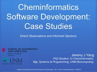 Cheminformatics
Software Development:
     Case Studies
      Direct Observations and Informed Opinions




                                                                                     Jeremy J Yang
                                         PhD Student, IU Cheminformatics
                          Mgr, Systems & Programming, UNM Biocomputing

  Indiana University School of Informatics and Computing - I571, Intro to Cheminformatics - Fall 2011
 