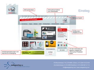 Mit Suchfunktion   Informationsmaterial
                                              zum Downloaden                                    Einstieg

                                                                                      Mehrsprachigkeit




                                                                                       24-Stunden-
                                                                                       Notfallnummer




                                                                                 mit dem Onlinetest den
                                                                                 eigenen Umgang mit
Handlungsanweisungen vom                                                         chemischen Produkten
Kauf bis zur Entsorgung                                                          testen




                                                       Förrlibuckstrasse 110 | CH-8005 Zürich | +41 (0)44 515 20 09
                                                       Zuchwilerstrasse 2 | CH-4500 Solothurn | +41 (0)32 621 21 12
                                                                      info@webgearing.com | www.webgearing.com
 