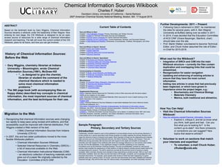 Chemical Information Sources Wikibook
Charles F. Huber
Davidson Library, University of California – Santa Barbara
250th American Chemical Society National Meeting, Boston, MA 17 August 2015
Migration to the Web
• Recognizing that chemical information sources were changing
too rapidly to keep pace using revised print editions, and that
accessibility could be improved with Internet distribution, Prof.
Wiggins created a Web version of his text.
• (1994) Chemical Information Sources from Indiana
University (CIS-IU)
• In 2007, this and two sister publications moved to the more
flexible Wikibooks platform:
• Chemical Information Sources Wikibook
• Selected Internet Resources in Chemistry (SIRCh) –
a list of resources available on the Web.
• Chemical Information Instructional Materials (CIIM)
– an electronic collection of teaching materials which
grew out of a paper file originally collected by the
Education Committee of ACS CINF.
History of Chemical Information Sources:
Before the Web
• Gary Wiggins, chemistry librarian at Indiana
University – Bloomington, wrote Chemical
Information Sources,(1991), McGraw-Hill
• “…is designed to give the chemist,
librarian or student the command of the
chemical literature which is needed to
solve most chemical information
problems.”
• The 360 page book (with accompanying files on
floppy disks) described key concepts in chemical
information, the most important sources of chemical
information, and the best techniques for their use.
Current Table of Contents
How and Where to Start
Chapter 1 The Publication Process: Primary, Secondary, and Tertiary Sources
Chapter 2 Guides to Chemical Information Sources and Databases
Chapter 3 General Search Strategies for Online Chemical Information
Chapter 4 Keeping Up and Looking Back: Current Awareness, Reviews, and Document Delivery
Chapter 5 Deep Background Reading: Dictionaries, Encyclopedias, Treatises, Monographs, and Other
Books
How and Where to Search: General
Chapter 6 Author and Citation Searches
Chapter 7 Subject Searches
Chapter 8 Chemical Name and Formula Searches
Chapter 9 Structure Searches
How and Where to Search: Specialized
Chapter 10 Synthesis and Reaction Searches
Chapter 11 Chemical Safety and Toxicology Searches
Chapter 12 Analytical Chemistry Searches
Chapter 13 Physical Property Searches
Chapter 14 Chemical Patent Searches
Communicating in Chemistry
Chapter 15 Blogs, Social Networks, and Mailing Lists
Chapter 16 Molecular Visualization Tools and Sites
Chapter 17 Science Writing Aids
Miscellaneous
Chapter 18 Chemical History, Biography, Directories, and Industry Sources
Chapter 19 Teaching and Studying Chemistry
Chapter 20 Careers in Chemistry
Chapter 21 Cheminformatics
Supplemental Resources
SIRCh: Selected Internet Resources for Chemistry (Links to Web resources with the same subject
outline as the chapters on this page.)
CIIM: Chemical Information Instructional Materials (Web resources for more in-depth training on the
topics discussed in the chapters.)
Problem Sets
CRSD: Chemical Reference Sources Database (a searchable database that covers reference books,
commercial databases, etc.)
Information Competencies for Chemistry Undergraduates: the Elements of Information Literacy
Wikibook, July 2012- ; from the Special Libraries Association, Chemistry Division and the American
Chemical Society, Division of Chemical Information
CHMINF-L: Chemical Information Sources Discussion List (a listserv in existence since 1991 with many
chemistry librarians, chemists, publishers, and others interested in chemical information; has a
searchable archive of all posts since its inception.)
ABSTRACT
Based on the landmark book by Gary Wiggins, Chemical Information
Sources became a wikibook under the leadership of Ben Wagner. Now
entering its next stage, the CIS Wikibook is designed to be an open
access source of resources for a wide range of chemical information
research and teaching. The talk will cover the current content of the CIS
Wikibook, plans for its future, and how you can get involved.
Further Developments: 2011 – Present
• Following Gary’s retirement in 2007, he maintained
the sites for several years, with A. Ben Wagner
(University at Buffalo) taking over as editor in 2011.
• In 2014, it was decided that the Education Committee
of ACS CINF (Grace Baysinger, Stanford, chair)
should take over the site.
• Prof. Martin Walker volunteered to become Technical
Editor, and Chuck Huber assumed the role of Editor-
in-Chief for 2015-2018.
What next for the Wikibook?
• Integration of SIRCh and CIIM into the main
Wikibook structure – currently the files contain
duplication and overlapping links that could be
streamlined.
• Reorganization for easier navigation
• Updating and enhancing of existing articles to
ensure that they have the most current
information.
• Adding new articles in areas that had previously
been neglected, or which have grown in
importance since the project began, e.g.:
• Biochemistry and Chemical Biology
• Materials Chemistry
• Metrics, both traditional and altmetrics.
How You Can Help!
• Visit the Chemical Information Sources
Wikibook!
• https://en.wikibooks.org/wiki/Chemical_Information_Sources
• Explore it, critique it, and let us know what
you think, both good and bad. Can you
find what you’re looking for? Is the
content up-to-date? Are there omissions
or corrections you can suggest? New
topics that deserve articles?
• Volunteer to work on sections that match
your interests and expertise!
• To volunteer, e-mail Chuck Huber,
cfhuber@ucsb.edu
Sample Paragraph:
Primary, Secondary and Tertiary Sources
Introduction
Traditionally, scientific research work is first published in journal articles (known as the primary literature). It
is then picked up in various secondary tools whose purpose is to better organize the primary literature and
make the retrieval of items of interest much easier. Most important of these are the abstracting and indexing
(A&I) services such as Chemical Abstracts Service, the Web of Science, Reaxys, and Scopus. There are
differences among secondary A&I services both with respect to the depth and breadth of coverage of
chemistry and with respect to the swiftness with which the average reference to a new primary work makes
its way into the A&I databases. A very significant change in scientific publishing is now underway.
Innovations such as the American Chemical Society's "As soon as publishable" process for new journal
articles make possible the appearance of Web editions of original research articles several weeks before the
corresponding print versions. The shift to electronic journals as the archival record of science is nearly
complete. Many chemistry libraries have decided to stop subscribing to printed journals. With so much new
information available, there are other sources that help to sift through, condense, and re-package the most
important discoveries. For example, some people write reviews of what has been happening in a given
scientific area over a period of time. Of course, once the new discoveries have been validated and deemed
important enough, they will find their way into various books, encyclopedias, and other secondary sources.
 