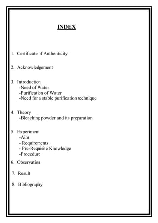 INDEX
1. Certificate of Authenticity
2. Acknowledgement
3. Introduction
-Need of Water
-Purification of Water
-Need for a stable purification technique
4. Theory
-Bleaching powder and its preparation
5. Experiment
-Aim
- Requirements
- Pre-Requisite Knowledge
-Procedure
6. Observation
7. Result
8. Bibliography
 