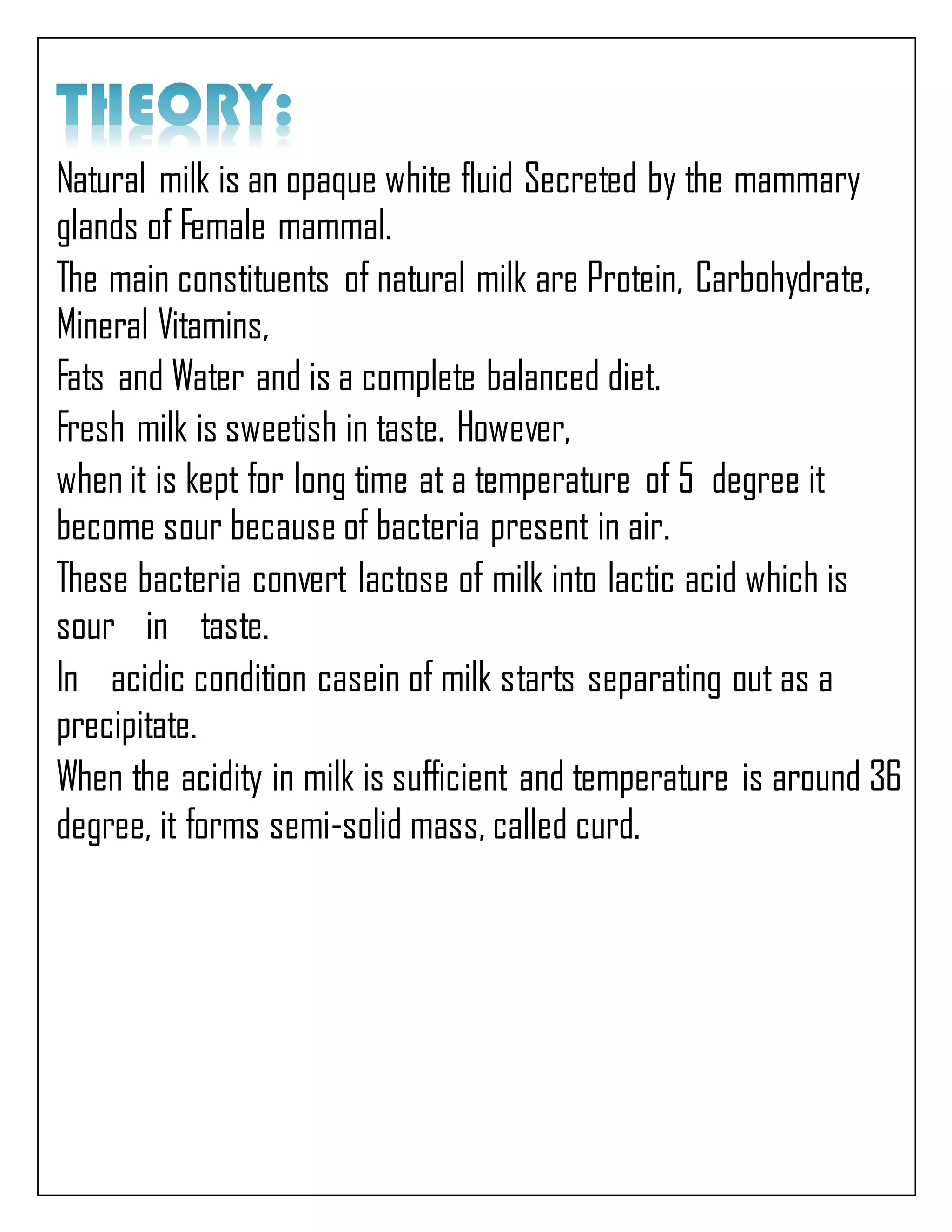 Natural milk is an opaque white fluid Secreted by the mammary
glands of Female mammal.
The main constituents of natural milk are Protein, Carbohydrate,
Mineral Vitamins,
Fats and Water and is a complete balanced diet.
Fresh milk is sweetish in taste. However,
when it is kept for long time at a temperature of 5 degree it
become sour because of bacteria present in air.
These bacteria convert lactose of milk into lactic acid which is
sour in taste.
In acidic condition casein of milk starts separating out as a
precipitate.
When the acidity in milk is sufficient and temperature is around 36
degree, it forms semi-solid mass, called curd.
 