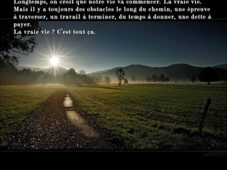Longtemps, on croit que notre vie va commencer. La vraie vie.  Mais il y a toujours des obstacles le long du chemin, une épreuve à traverser, un travail à terminer, du temps à donner, une dette à payer.  La vraie vie ? C’est tout ça. 
