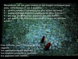 Maintenant, un test pour trouver ce qui compte réellement pour nous, réfléchissons à  ces 4 questions :  1   –  quelles sont les  5 personnes les plus riches sur terre  ? 2 –  quelles sont les   5 dernières gagnantes de Miss Univers ? 3 –  qui sont les 10 derniers gagnants des prix Nobel ? 4 –  qui sont les 10 derniers gagnants des Oscars du meilleur acteur ? C’est difficile, non ? Personne ne s’en rappelle. Les applaudissements passent !  Les trophées prennent la poussière !  Les gagnants sont oubliés… 
