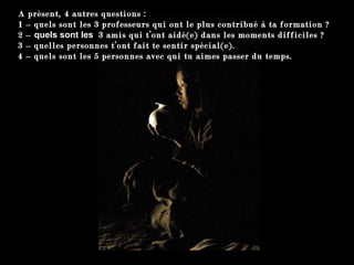 A présent, 4 autres questions :  1 –  quels sont les 3 professeurs qui ont le plus contribué à ta formation ? 2 –  quels sont les   3 amis qui t’ont aidé(e) dans les moments difficiles ? 3 –  quelles personnes t’ont fait te sentir spécial(e) . 4 –  quels sont les 5 personnes avec qui tu aimes passer du temps . 
