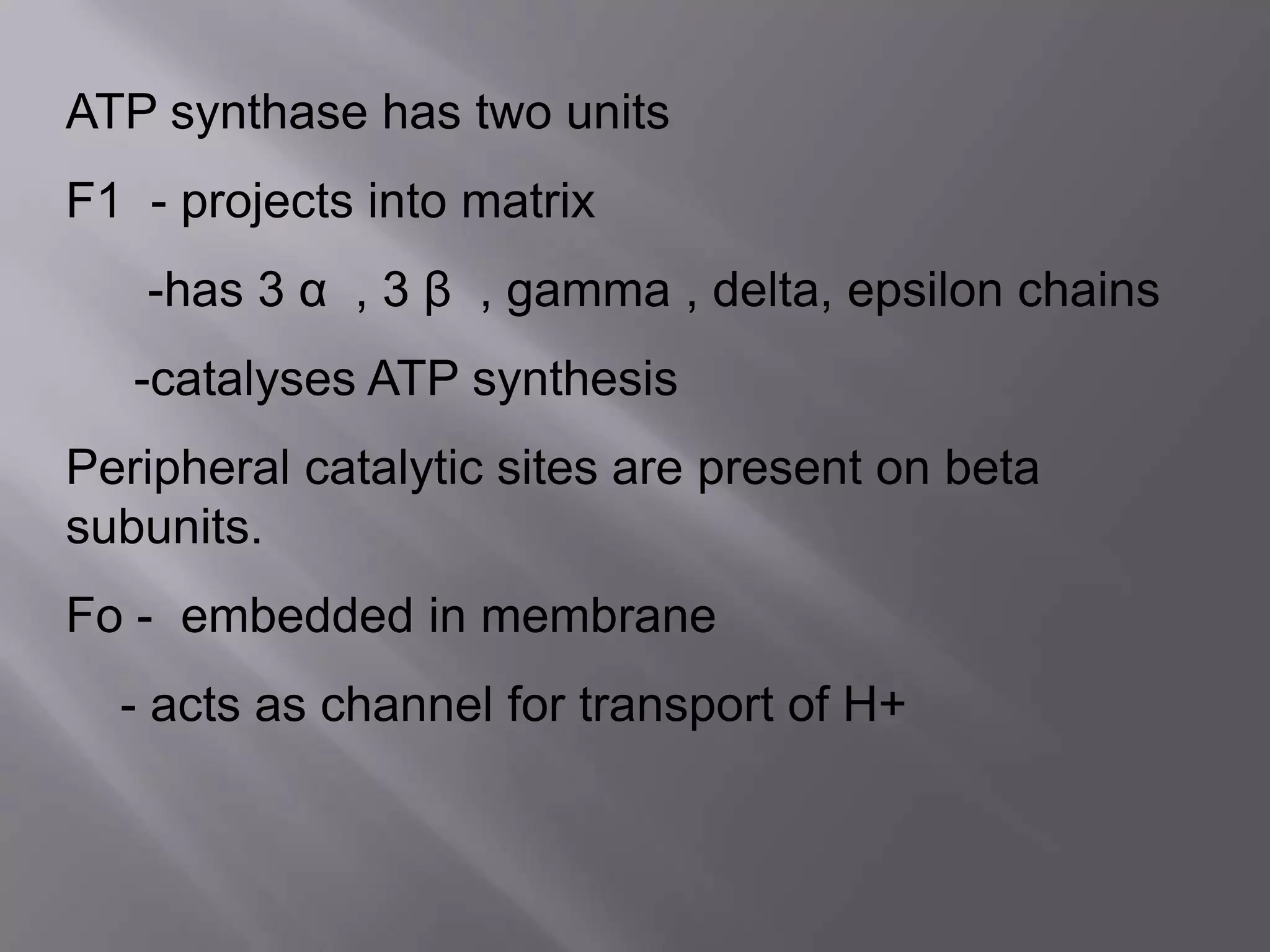 ATP synthase has two units
F1 - projects into matrix
-has 3 α , 3 β , gamma , delta, epsilon chains
-catalyses ATP synthesis
Peripheral catalytic sites are present on beta
subunits.
Fo - embedded in membrane
- acts as channel for transport of H+
 