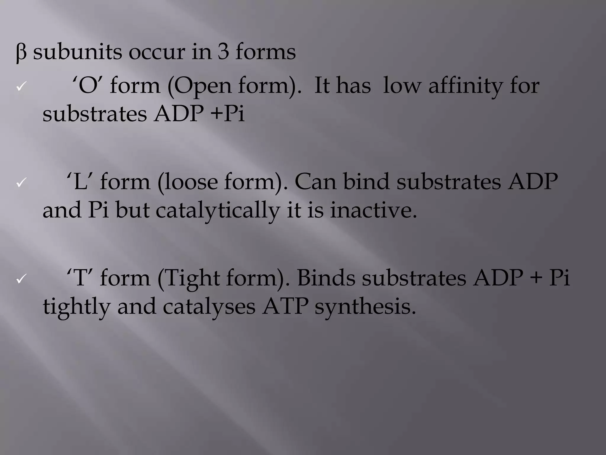 β subunits occur in 3 forms
 „O‟ form (Open form). It has low affinity for
substrates ADP +Pi
 „L‟ form (loose form). Can bind substrates ADP
and Pi but catalytically it is inactive.
 „T‟ form (Tight form). Binds substrates ADP + Pi
tightly and catalyses ATP synthesis.
 