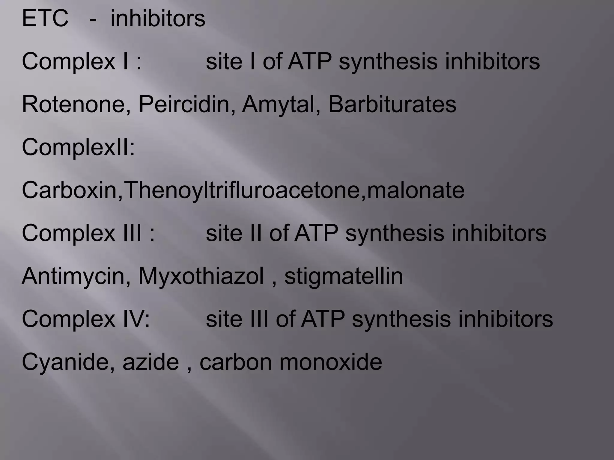 ETC - inhibitors
Complex I : site I of ATP synthesis inhibitors
Rotenone, Peircidin, Amytal, Barbiturates
ComplexII:
Carboxin,Thenoyltrifluroacetone,malonate
Complex III : site II of ATP synthesis inhibitors
Antimycin, Myxothiazol , stigmatellin
Complex IV: site III of ATP synthesis inhibitors
Cyanide, azide , carbon monoxide
 
