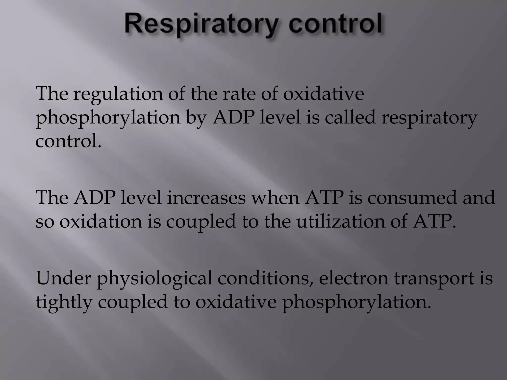 The regulation of the rate of oxidative
phosphorylation by ADP level is called respiratory
control.
The ADP level increases when ATP is consumed and
so oxidation is coupled to the utilization of ATP.
Under physiological conditions, electron transport is
tightly coupled to oxidative phosphorylation.
 