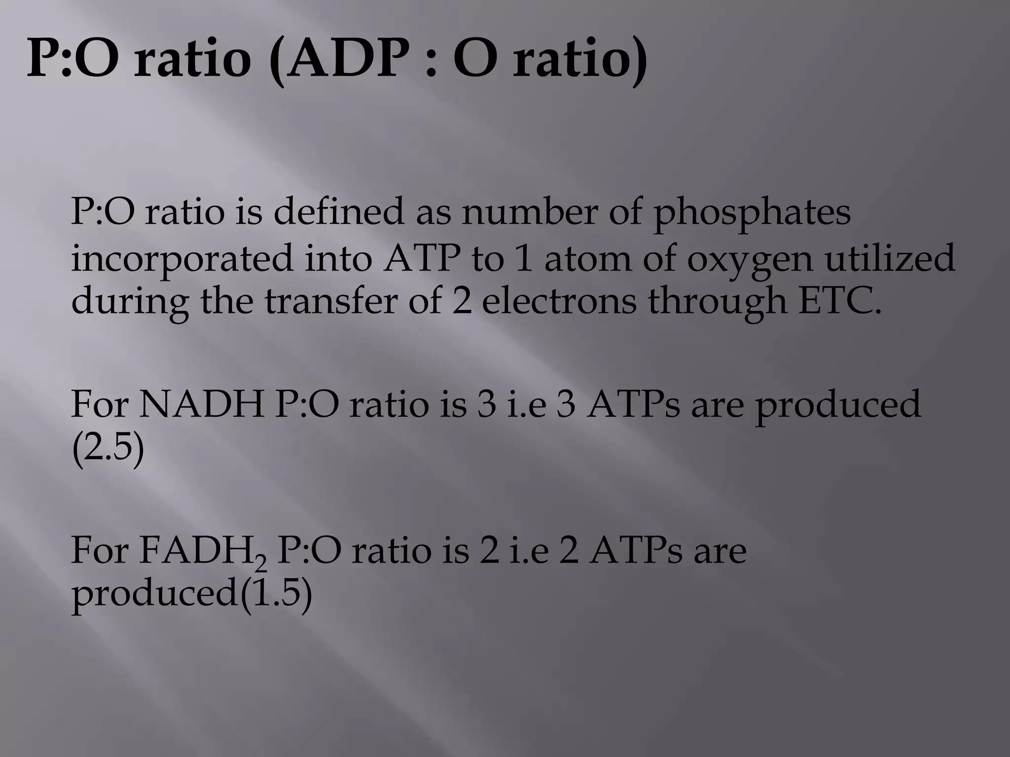 P:O ratio (ADP : O ratio)
P:O ratio is defined as number of phosphates
incorporated into ATP to 1 atom of oxygen utilized
during the transfer of 2 electrons through ETC.
For NADH P:O ratio is 3 i.e 3 ATPs are produced
(2.5)
For FADH2 P:O ratio is 2 i.e 2 ATPs are
produced(1.5)
 