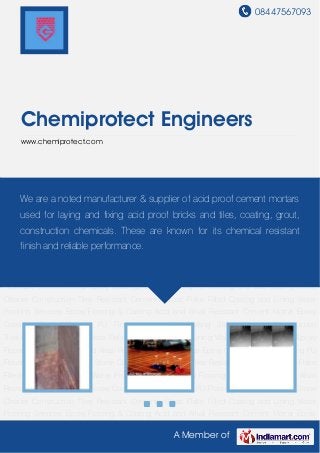 08447567093
A Member of
Chemiprotect Engineers
www.chemiprotect.com
Acid and Alkali Resistant Cement Mortar Epoxy Coatings Epoxy Flooring PU Flooring and Wall
Coating Stone Cleaner Construction Tiles Resistant Cements Glass Flake Filled Coating and
Lining Water Proofing Services Epoxy Flooring & Coating Acid and Alkali Resistant Cement
Mortar Epoxy Coatings Epoxy Flooring PU Flooring and Wall Coating Stone Cleaner Construction
Tiles Resistant Cements Glass Flake Filled Coating and Lining Water Proofing Services Epoxy
Flooring & Coating Acid and Alkali Resistant Cement Mortar Epoxy Coatings Epoxy Flooring PU
Flooring and Wall Coating Stone Cleaner Construction Tiles Resistant Cements Glass Flake
Filled Coating and Lining Water Proofing Services Epoxy Flooring & Coating Acid and Alkali
Resistant Cement Mortar Epoxy Coatings Epoxy Flooring PU Flooring and Wall Coating Stone
Cleaner Construction Tiles Resistant Cements Glass Flake Filled Coating and Lining Water
Proofing Services Epoxy Flooring & Coating Acid and Alkali Resistant Cement Mortar Epoxy
Coatings Epoxy Flooring PU Flooring and Wall Coating Stone Cleaner Construction
Tiles Resistant Cements Glass Flake Filled Coating and Lining Water Proofing Services Epoxy
Flooring & Coating Acid and Alkali Resistant Cement Mortar Epoxy Coatings Epoxy Flooring PU
Flooring and Wall Coating Stone Cleaner Construction Tiles Resistant Cements Glass Flake
Filled Coating and Lining Water Proofing Services Epoxy Flooring & Coating Acid and Alkali
Resistant Cement Mortar Epoxy Coatings Epoxy Flooring PU Flooring and Wall Coating Stone
Cleaner Construction Tiles Resistant Cements Glass Flake Filled Coating and Lining Water
Proofing Services Epoxy Flooring & Coating Acid and Alkali Resistant Cement Mortar Epoxy
We are a noted manufacturer & supplier of acid proof cement mortars
used for laying and fixing acid proof bricks and tiles, coating, grout,
construction chemicals. These are known for its chemical resistant
finish and reliable performance.
 