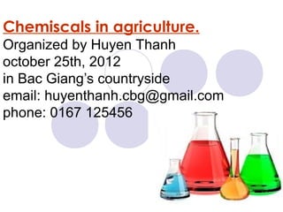 Chemiscals in agriculture.
Organized by Huyen Thanh
october 25th, 2012
in Bac Giang’s countryside
email: huyenthanh.cbg@gmail.com
phone: 0167 125456
 