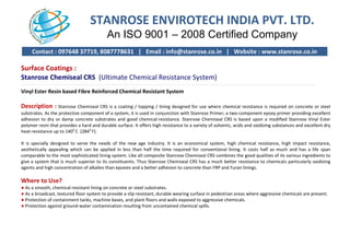 STANROSE ENVIROTECH INDIA PVT. LTD.
An ISO 9001
Contact : 097648 37719, 8087778631 | Email : info@stanrose.co.in | Website : www.stanrose.co.in
Surface Coatings :
Stanrose Chemiseal CRS (Ultimate Chemical Resistance System)
----------------------------------------------------------------------------------------------
Vinyl Ester Resin based Fibre Reinforced Chemical Resistant System
Description : Stanrose Chemiseal CRS is a coating / topping / lining designed for use where chemical resistance is required on concrete or steel
substrates. As the protective component of a system, it is used in conjunction with Stanrose Primer, a two
adhesion to dry or damp concrete substrates and good chemical
polymer resin that provides a hard and durable surface. It offers high resistance to a variety of solvents
heat-resistance up to 140o
C (284o
F).
It is specially designed to serve the needs of the new age industry. It is an economical system, high chemical resistance, hi
aesthetically appealing which can be applied in less than half the time required for conventional lining. It costs half as much and has a life
comparable to the most sophisticated lining system. Like all composite Stanrose Chemiseal CRS combines the good qualities of
give a system that is much superior to its constituents. Thus Stanrose Chemiseal CRS has a much better resistance to chemical
agents and high concentration of alkalies than epoxies and a better adhesion to
Where to Use?
● As a smooth, chemical-resistant lining on concrete or steel substrates.
● As a broadcast, textured floor system to provide a slip
● Protection of containment tanks, machine bases, and plant floors and walls exposed to aggressive chemi
● Protection against ground-water contamination resulting from uncontained chemical spills.
STANROSE ENVIROTECH INDIA PVT. LTD.
An ISO 9001 – 2008 Certified Company
Contact : 097648 37719, 8087778631 | Email : info@stanrose.co.in | Website : www.stanrose.co.in
(Ultimate Chemical Resistance System)
-------------------------------------------------------------------------------------------------------------------------------------------------------------------------------------------------
Reinforced Chemical Resistant System
CRS is a coating / topping / lining designed for use where chemical resistance is required on concrete or steel
substrates. As the protective component of a system, it is used in conjunction with Stanrose Primer, a two-component epoxy primer providing exc
adhesion to dry or damp concrete substrates and good chemical-resistance. Stanrose Chemiseal CRS is based upon a modified Stanrose Vinyl Ester
polymer resin that provides a hard and durable surface. It offers high resistance to a variety of solvents, acids and oxidizing substances and excellent dry
It is specially designed to serve the needs of the new age industry. It is an economical system, high chemical resistance, hi
aling which can be applied in less than half the time required for conventional lining. It costs half as much and has a life
comparable to the most sophisticated lining system. Like all composite Stanrose Chemiseal CRS combines the good qualities of
give a system that is much superior to its constituents. Thus Stanrose Chemiseal CRS has a much better resistance to chemical
agents and high concentration of alkalies than epoxies and a better adhesion to concrete than FRP and Furan linings.
resistant lining on concrete or steel substrates.
As a broadcast, textured floor system to provide a slip-resistant, durable wearing surface in pedestrian areas where aggressive chemicals are
Protection of containment tanks, machine bases, and plant floors and walls exposed to aggressive chemicals.
water contamination resulting from uncontained chemical spills.
STANROSE ENVIROTECH INDIA PVT. LTD.
2008 Certified Company
Contact : 097648 37719, 8087778631 | Email : info@stanrose.co.in | Website : www.stanrose.co.in
---------------------------------------------------------------------------------------------------
CRS is a coating / topping / lining designed for use where chemical resistance is required on concrete or steel
component epoxy primer providing excellent
resistance. Stanrose Chemiseal CRS is based upon a modified Stanrose Vinyl Ester
, acids and oxidizing substances and excellent dry
It is specially designed to serve the needs of the new age industry. It is an economical system, high chemical resistance, high impact resistance,
aling which can be applied in less than half the time required for conventional lining. It costs half as much and has a life span
comparable to the most sophisticated lining system. Like all composite Stanrose Chemiseal CRS combines the good qualities of its various ingredients to
give a system that is much superior to its constituents. Thus Stanrose Chemiseal CRS has a much better resistance to chemicals particularly oxidizing
concrete than FRP and Furan linings.
where aggressive chemicals are present.
 