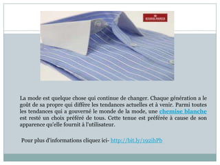 La mode est quelque chose qui continue de changer. Chaque génération a le
goût de sa propre qui diffère les tendances actuelles et à venir. Parmi toutes
les tendances qui a gouverné le monde de la mode, une chemise blanche
est resté un choix préféré de tous. Cette tenue est préférée à cause de son
apparence qu'elle fournit à l'utilisateur.
Pour plus d'informations cliquez ici- http://bit.ly/192ihPb

 