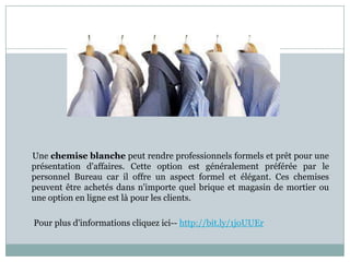 Une chemise blanche peut rendre professionnels formels et prêt pour une
présentation d'affaires. Cette option est généralement préférée par le
personnel Bureau car il offre un aspect formel et élégant. Ces chemises
peuvent être achetés dans n'importe quel brique et magasin de mortier ou
une option en ligne est là pour les clients.
Pour plus d'informations cliquez ici-- http://bit.ly/1joUUEr

 