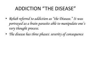 ADDICTION “THE DISEASE” 
• Rehab referred to addiction as “the Disease.” It was 
portrayed as a brain parasite able to manipulate one’s 
very thought process. 
• The disease has three phases: severity of consequence 
 