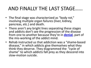 AND FINALLY THE LAST STAGE…… 
• The final stage was characterized as “body rot,” 
involving multiple organ failures (liver, kidney, 
pancreas, etc.) and death. 
• There aren’t any bright lines separating these stages 
and addicts don’t see the progression of the disease 
from one to another because they’re in denial, part of 
the mis-working of the addict mind. 
• Rehab instructed us that addiction was a “shame-based 
disease,” in which addicts give themselves what they 
think they deserve. They diagrammed the ”cycle of 
shame” to which addicts fall prey as they descend into 
slow-motion suicide. 
 