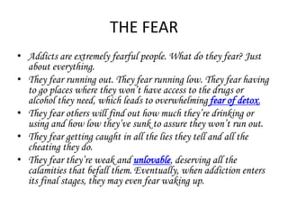 THE FEAR 
• Addicts are extremely fearful people. What do they fear? Just 
about everything. 
• They fear running out. They fear running low. They fear having 
to go places where they won’t have access to the drugs or 
alcohol they need, which leads to overwhelming fear of detox. 
• They fear others will find out how much they’re drinking or 
using and how low they’ve sunk to assure they won’t run out. 
• They fear getting caught in all the lies they tell and all the 
cheating they do. 
• They fear they’re weak and unlovable, deserving all the 
calamities that befall them. Eventually, when addiction enters 
its final stages, they may even fear waking up. 
 