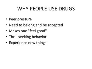 WHY PEOPLE USE DRUGS 
• Peer pressure 
• Need to belong and be accepted 
• Makes one "feel good" 
• Thrill seeking behavior 
• Experience new things 
 