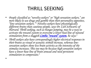 THRILL SEEKING 
• People classified as “novelty-seekers” or “high-sensation seekers,” are 
more likely to use drugs and gamble than their personality opposites, 
“low-sensation seekers.”1 Novelty-seekers have physiologically 
different brains than cautious people, says Dr. Carl Schwartz of 
Harvard. Thrill-seeking, such as bungee jumping, may be a way to 
activate the reward system to overcome a lower base-line of natural 
stimulation from a sluggish Limbic “reward” system, he says.2 
• Thrill-seekers also have correspondingly higher electrical responses in 
their brains as visual or acoustic stimuli increase, whereas low-sensation 
seekers show less brain activity as the intensity of the 
stimulus increases. This too may be because high-sensation seekers 
have a lower base line of brain arousal and need persistent 
stimulation to compensate.3 
• 
 