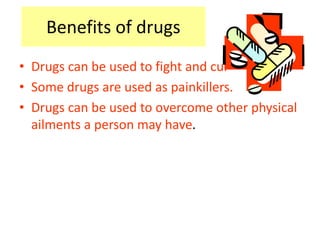 Benefits of drugs 
• Drugs can be used to fight and cure disease. 
• Some drugs are used as painkillers. 
• Drugs can be used to overcome other physical 
ailments a person may have. 
 