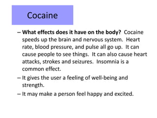 Cocaine 
– What effects does it have on the body? Cocaine 
speeds up the brain and nervous system. Heart 
rate, blood pressure, and pulse all go up. It can 
cause people to see things. It can also cause heart 
attacks, strokes and seizures. Insomnia is a 
common effect. 
– It gives the user a feeling of well-being and 
strength. 
– It may make a person feel happy and excited. 
 