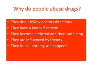 Why do people abuse drugs? 
• They don’t follow doctors directions. 
• They have a low self esteem. 
• They become addicted and then can’t stop. 
• They are influenced by friends. 
• They think, ‘nothing will happen.’ 
 